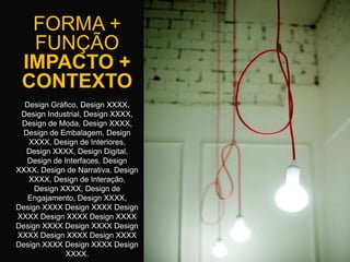 FORMA +
  FUNÇÃO
 IMPACTO +
 CONTEXTO
  Design Gráfico, Design XXXX,
 Design Industrial, Design XXXX,
 Design de Moda, Design XXXX,
 Design de Embalagem, Design
   XXXX, Design de Interiores,
  Design XXXX, Design Digital,
  Design de Interfaces, Design
XXXX, Design de Narrativa, Design
   XXXX, Design de Interação,
     Design XXXX, Design de
   Engajamento, Design XXXX,
Design XXXX Design XXXX Design
XXXX Design XXXX Design XXXX
Design XXXX Design XXXX Design
XXXX Design XXXX Design XXXX
Design XXXX Design XXXX Design
             XXXX.
 