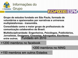 Informações do
         Grupo

 Grupo de estudos fundado em São Paulo, formado de
 voluntários e apaixonados por narrativas e universos
 multiplataformas - transmídia.
 Consolidado como o maior grupo de profissionais de
 comunicação colaborativo do Brasil.
 Multidisciplinaridade: Engenheiros, Psicólogos, Publicitários,
 Jornalistas, Designers, Cineastas, Advogados, Escritores
 entre outros. Fundado em 2010
+1200 membros no facebook
                          +200 membros no NING
+150 membros em outros Estados
 