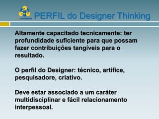 PERFIL do Designer Thinking
Altamente capacitado tecnicamente: ter
profundidade suficiente para que possam
fazer contribuições tangíveis para o
resultado.

O perfil do Designer: técnico, artífice,
pesquisadore, criativo.

Deve estar associado a um caráter
multidisciplinar e fácil relacionamento
interpessoal.
 