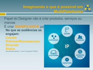 Imaginando o que é possível em
                                             MultiPlataforma
Papel do Designer não é criar produtos, serviços ou
marcas
É criar SIGNIFICADOS para as pessoas.
No que as audiências se
engajam:
Causas
Prêmios/Recompensas
Diversão
Status
(Nuno Bernardo, BeActive – I Forum Transmidia 2011/ESPM)
 