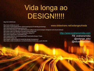 Vida longa ao
                                   DESIGN!!!!!
Algumas referências:

http://www.okdeluxe.co.uk/
http://www.creativeapplications.net/processing/cop15-identity-processing/
                                                                             www.slideshare.net/solangeuhieda
http://startupsthisishowdesignworks.com/
http://www.fastcodesign.com/1665795/silicon-valleys-new-secret-weapon-designers-who-found-startups
http://www.useit.com/alertbox/3-screens-transmedia.html
http://www.jnd.org/dn.mss/the_transmedia_desig.html
http://www.indiana.edu/~audioweb/T361/
                                                                                            http://www.eratransmidia.com
http://cargocollective.com/ericspaulding/Transmedia-Design-Thesis                                       FB: eratransmidia
http://processingjs.org/
http://logobr.org/branding/mit-media-lab-design-transgressor/                                             @solange_eiko
http://www.underconsideration.com/brandnew/archives/ocad_u_all_new.php
                                                                                                        @eduardojatoba1
 