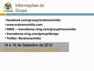Informações do
      Grupo

 facebook.com/groups/eratransmidia
 www.eratransmidia.com
 NING – inovadores.ning.com/group/transmidia
 Inovadores.ning.com/group/design
 Twitter: #eratransmidia

14 e 15 de Setembro de 2012
2º Fórum Transmídia – ESPM SP
 