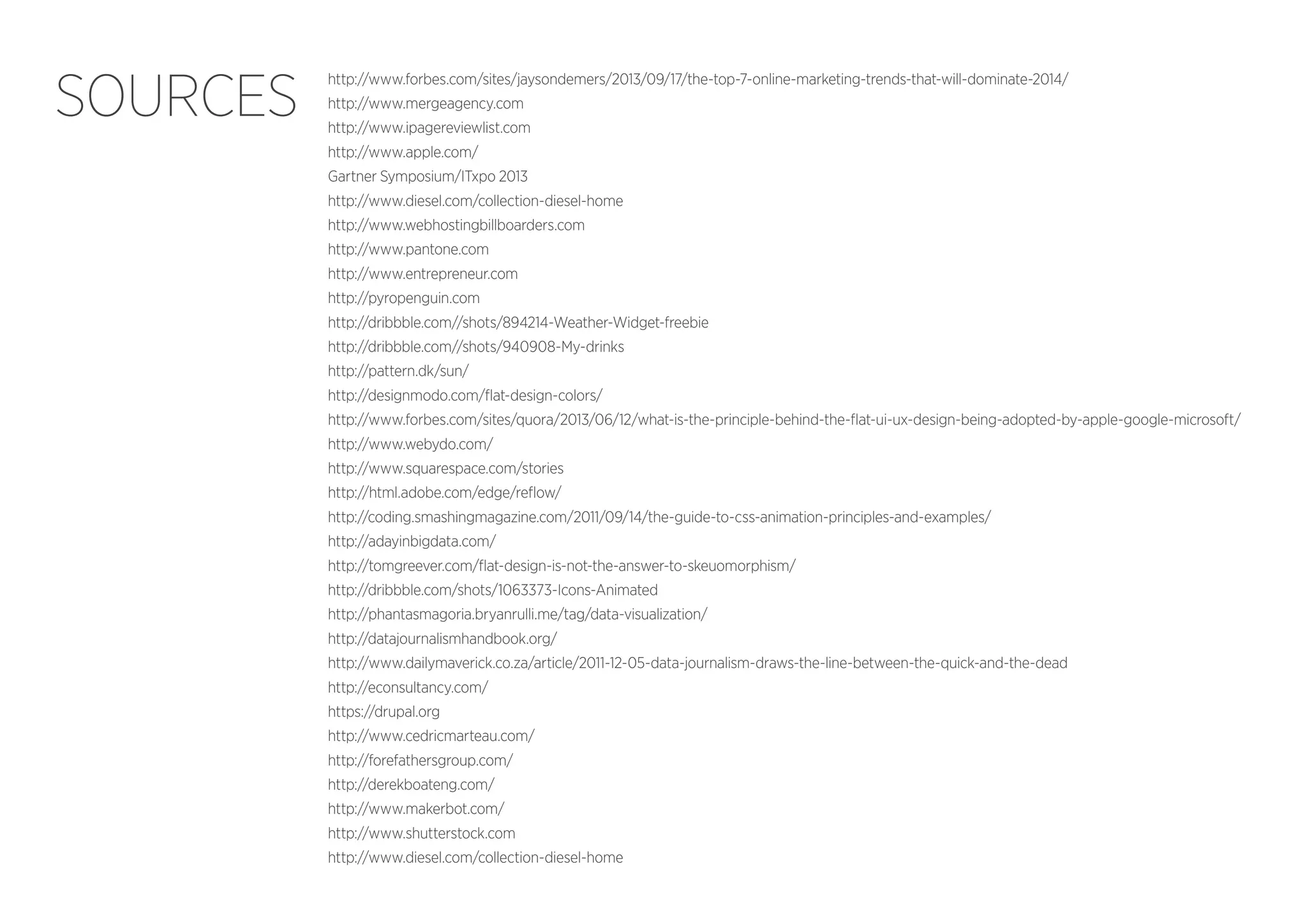 SOURCES

http://www.forbes.com/sites/jaysondemers/2013/09/17/the-top-7-online-marketing-trends-that-will-dominate-2014/
http://www.mergeagency.com
http://www.ipagereviewlist.com
http://www.apple.com/
Gartner Symposium/ITxpo 2013
http://www.diesel.com/collection-diesel-home
http://www.webhostingbillboarders.com
http://www.pantone.com
http://www.entrepreneur.com
http://pyropenguin.com
http://dribbble.com//shots/894214-Weather-Widget-freebie
http://dribbble.com//shots/940908-My-drinks
http://pattern.dk/sun/
http://designmodo.com/flat-design-colors/
http://www.forbes.com/sites/quora/2013/06/12/what-is-the-principle-behind-the-flat-ui-ux-design-being-adopted-by-apple-google-microsoft/
http://www.webydo.com/
http://www.squarespace.com/stories
http://html.adobe.com/edge/reflow/
http://coding.smashingmagazine.com/2011/09/14/the-guide-to-css-animation-principles-and-examples/
http://adayinbigdata.com/
http://tomgreever.com/flat-design-is-not-the-answer-to-skeuomorphism/
http://dribbble.com/shots/1063373-Icons-Animated
http://phantasmagoria.bryanrulli.me/tag/data-visualization/
http://datajournalismhandbook.org/
http://www.dailymaverick.co.za/article/2011-12-05-data-journalism-draws-the-line-between-the-quick-and-the-dead
http://econsultancy.com/
https://drupal.org
http://www.cedricmarteau.com/
http://forefathersgroup.com/
http://derekboateng.com/
http://www.makerbot.com/
http://www.shutterstock.com
http://www.diesel.com/collection-diesel-home

 