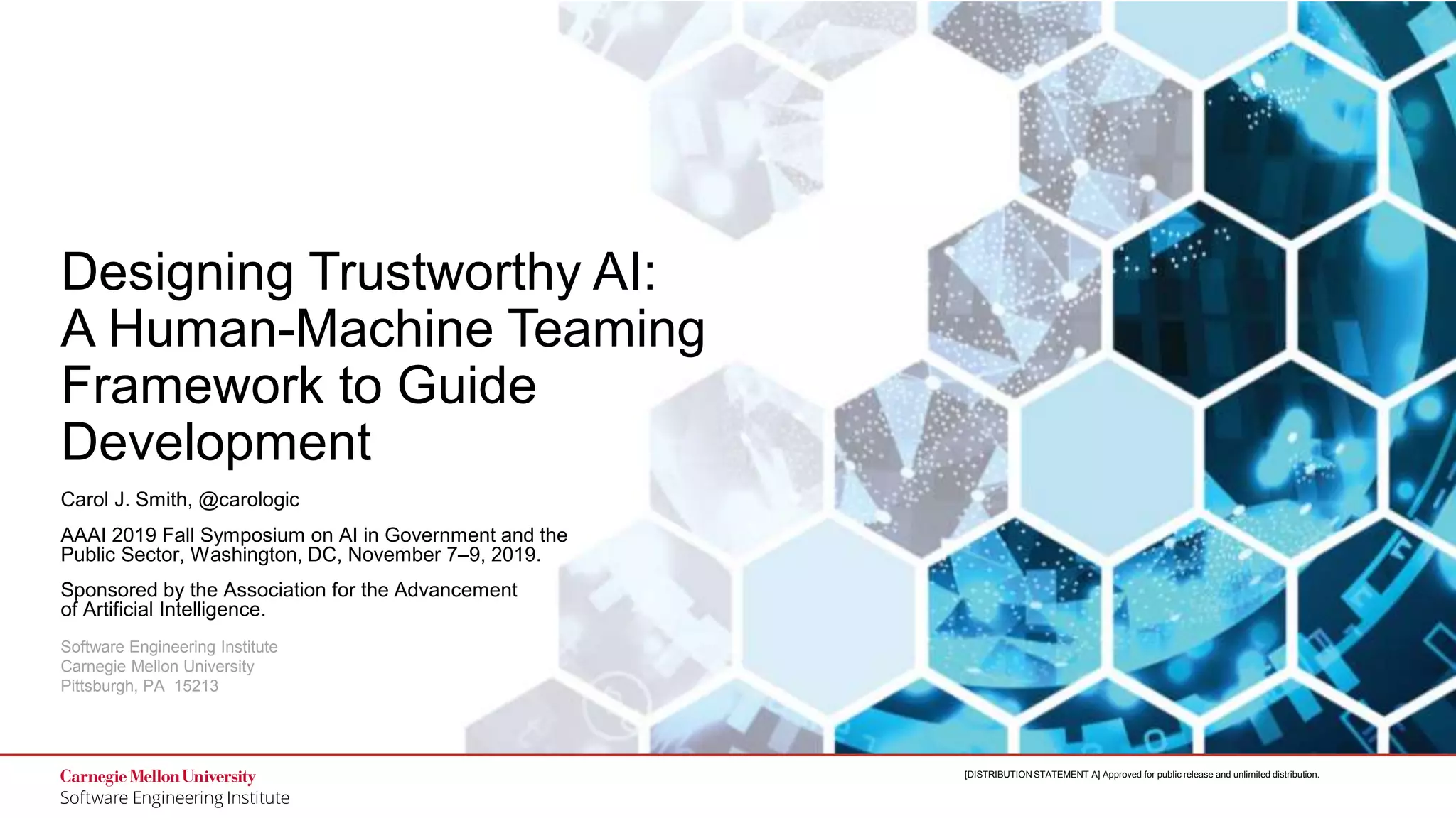1
Designing Trustworthy AI: A Human-Machine Teaming Framework
to Guide Development
© 2019 Carnegie Mellon University
[DISTRIBUTION STATEMENT A] Approved for public release and unlimited distribution.
Software Engineering Institute
Carnegie Mellon University
Pittsburgh, PA 15213
[DISTRIBUTION STATEMENT A] Approved for public release and unlimited distribution.
Designing Trustworthy AI:
A Human-Machine Teaming
Framework to Guide
Development
Carol J. Smith, @carologic
AAAI 2019 Fall Symposium on AI in Government and the
Public Sector, Washington, DC, November 7–9, 2019.
Sponsored by the Association for the Advancement
of Artificial Intelligence.
 