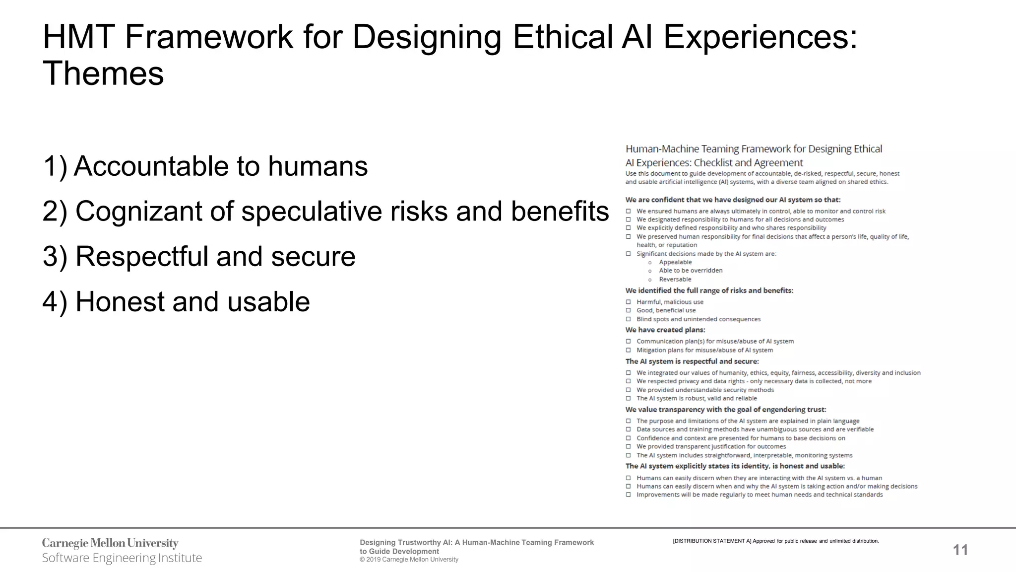 11
Designing Trustworthy AI: A Human-Machine Teaming Framework
to Guide Development
© 2019 Carnegie Mellon University
[DISTRIBUTION STATEMENT A] Approved for public release and unlimited distribution.
HMT Framework for Designing Ethical AI Experiences:
Themes
1) Accountable to humans
2) Cognizant of speculative risks and benefits
3) Respectful and secure
4) Honest and usable
 