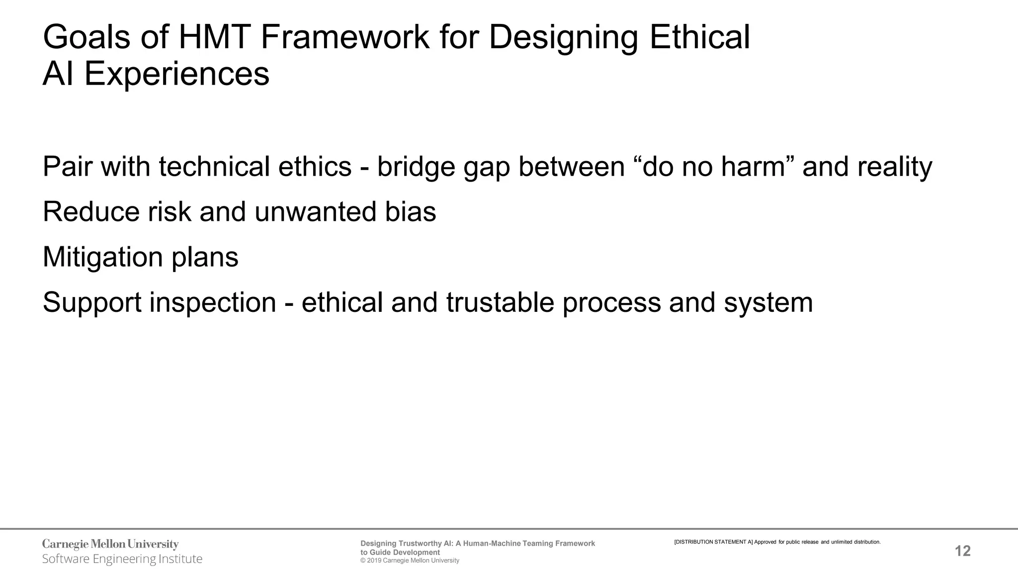 12
Designing Trustworthy AI: A Human-Machine Teaming Framework
to Guide Development
© 2019 Carnegie Mellon University
[DISTRIBUTION STATEMENT A] Approved for public release and unlimited distribution.
Goals of HMT Framework for Designing Ethical
AI Experiences
Pair with technical ethics - bridge gap between “do no harm” and reality
Reduce risk and unwanted bias
Mitigation plans
Support inspection - ethical and trustable process and system
 