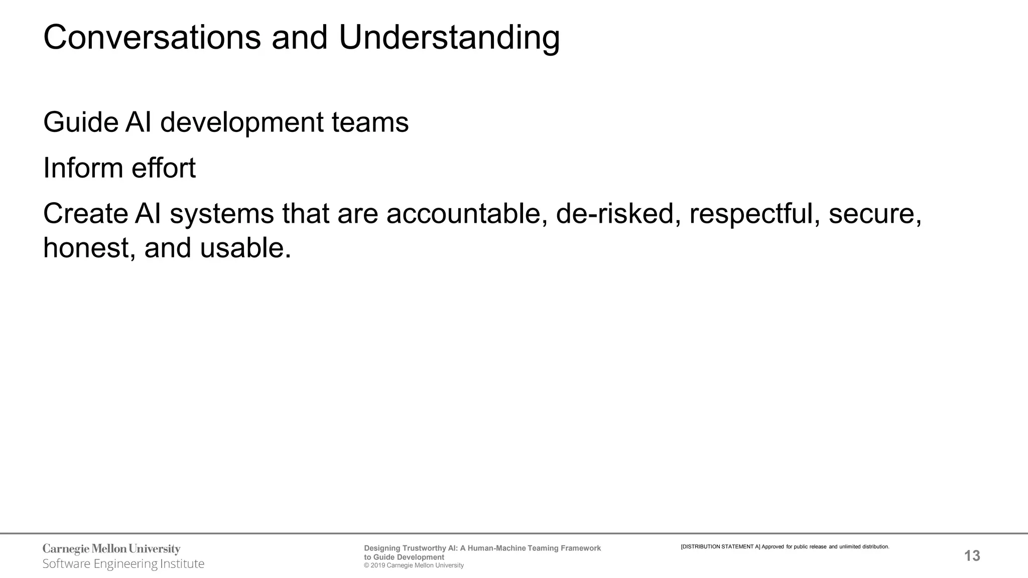 13
Designing Trustworthy AI: A Human-Machine Teaming Framework
to Guide Development
© 2019 Carnegie Mellon University
[DISTRIBUTION STATEMENT A] Approved for public release and unlimited distribution.
Conversations and Understanding
Guide AI development teams
Inform effort
Create AI systems that are accountable, de-risked, respectful, secure,
honest, and usable.
 