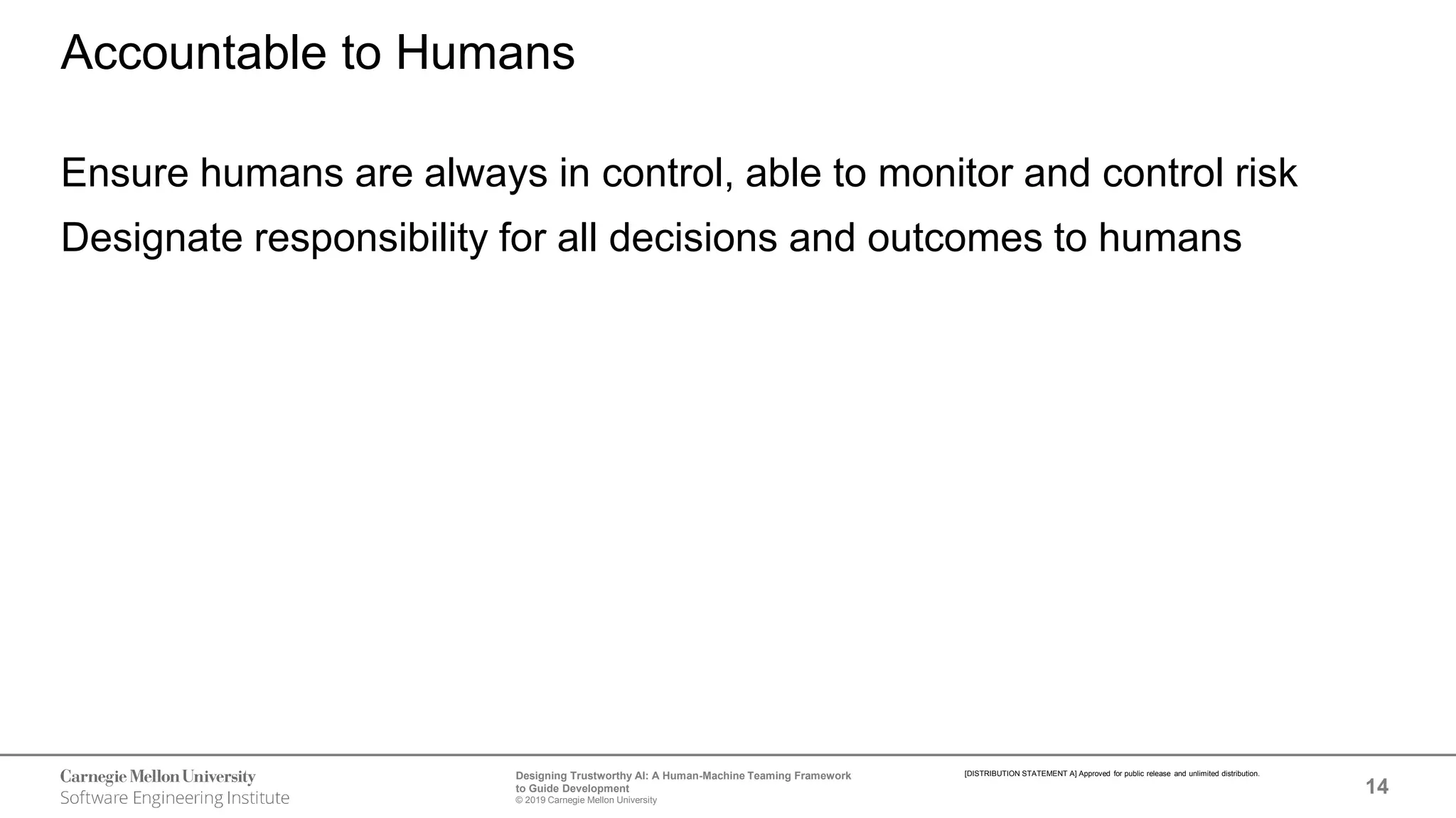 14
Designing Trustworthy AI: A Human-Machine Teaming Framework
to Guide Development
© 2019 Carnegie Mellon University
[DISTRIBUTION STATEMENT A] Approved for public release and unlimited distribution.
Accountable to Humans
Ensure humans are always in control, able to monitor and control risk
Designate responsibility for all decisions and outcomes to humans
 