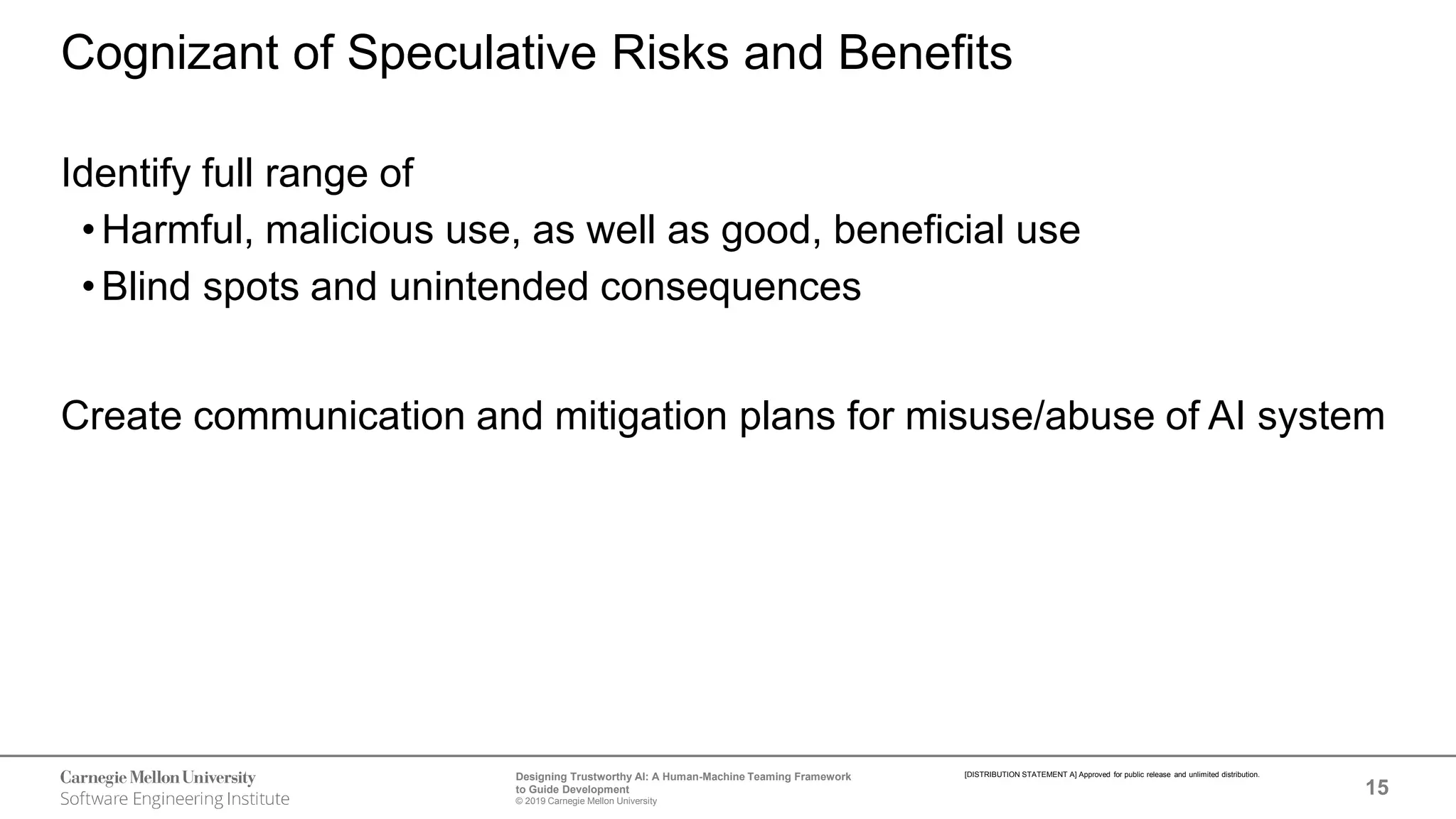 15
Designing Trustworthy AI: A Human-Machine Teaming Framework
to Guide Development
© 2019 Carnegie Mellon University
[DISTRIBUTION STATEMENT A] Approved for public release and unlimited distribution.
Cognizant of Speculative Risks and Benefits
Identify full range of
•Harmful, malicious use, as well as good, beneficial use
•Blind spots and unintended consequences
Create communication and mitigation plans for misuse/abuse of AI system
 