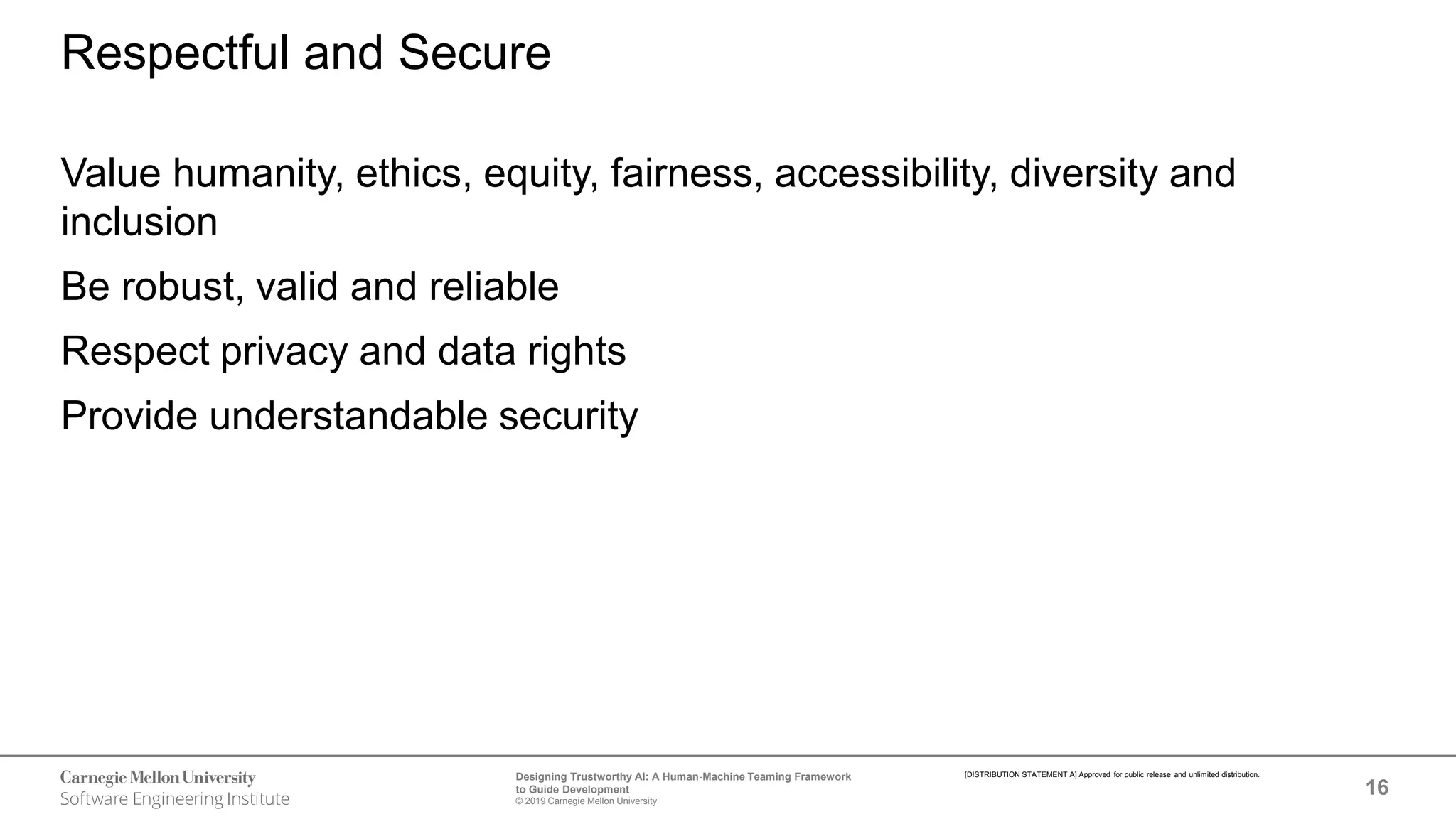 16
Designing Trustworthy AI: A Human-Machine Teaming Framework
to Guide Development
© 2019 Carnegie Mellon University
[DISTRIBUTION STATEMENT A] Approved for public release and unlimited distribution.
Respectful and Secure
Value humanity, ethics, equity, fairness, accessibility, diversity and
inclusion
Be robust, valid and reliable
Respect privacy and data rights
Provide understandable security
 