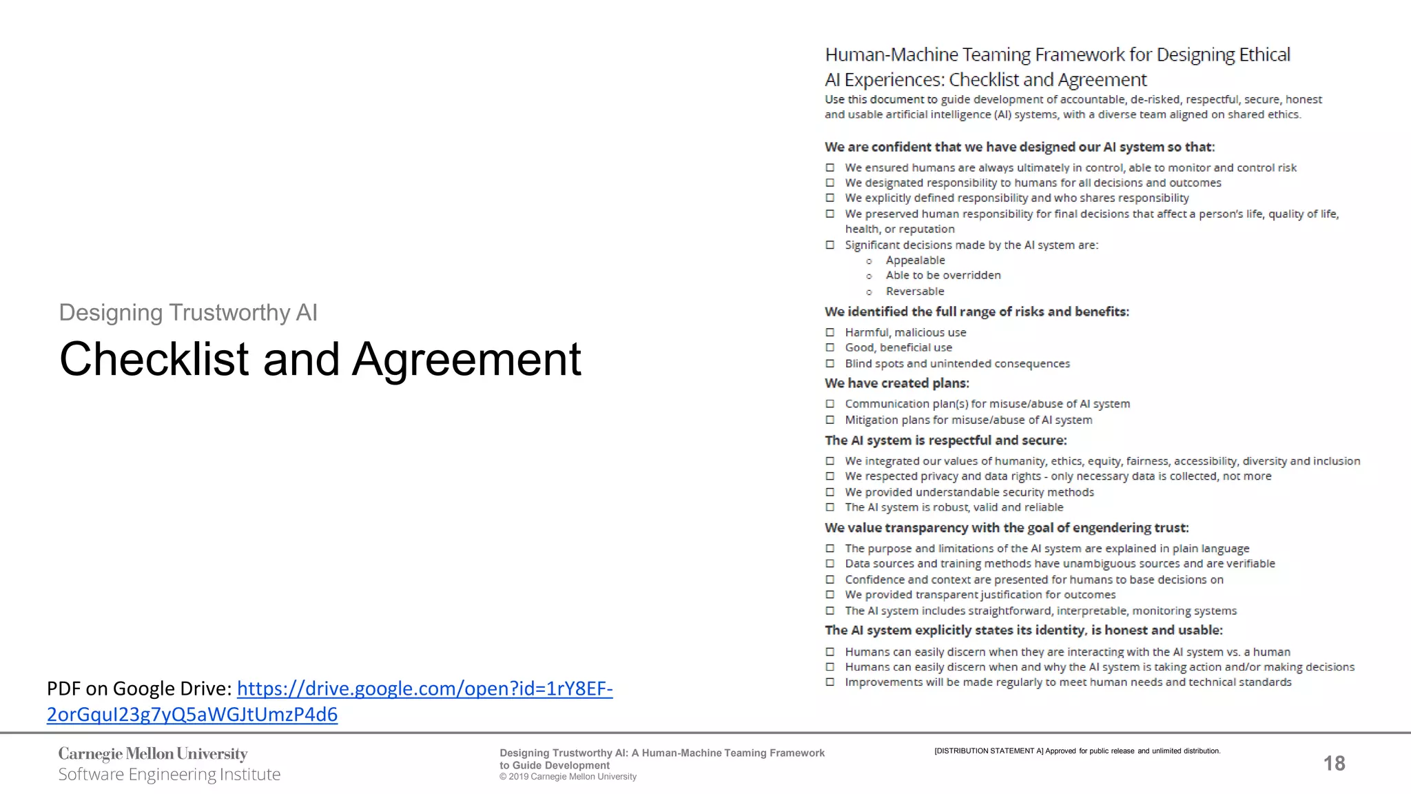 18
Designing Trustworthy AI: A Human-Machine Teaming Framework
to Guide Development
© 2019 Carnegie Mellon University
[DISTRIBUTION STATEMENT A] Approved for public release and unlimited distribution.
Designing Trustworthy AI
Checklist and Agreement
PDF on Google Drive: https://drive.google.com/open?id=1rY8EF-
2orGquI23g7yQ5aWGJtUmzP4d6
 