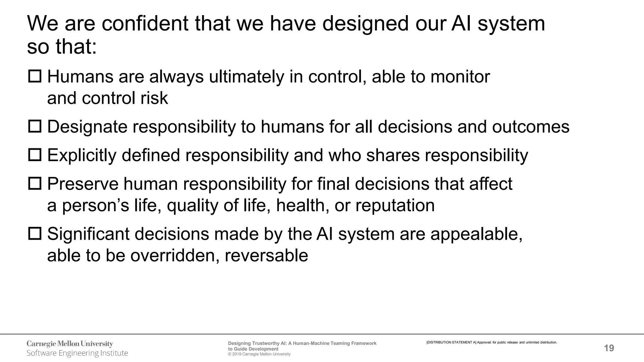 19
Designing Trustworthy AI: A Human-Machine Teaming Framework
to Guide Development
© 2019 Carnegie Mellon University
[DISTRIBUTION STATEMENT A] Approved for public release and unlimited distribution.
We are confident that we have designed our AI system
so that:
 Humans are always ultimately in control, able to monitor
and control risk
 Designate responsibility to humans for all decisions and outcomes
 Explicitly defined responsibility and who shares responsibility
 Preserve human responsibility for final decisions that affect
a person’s life, quality of life, health, or reputation
 Significant decisions made by the AI system are appealable,
able to be overridden, reversable
 