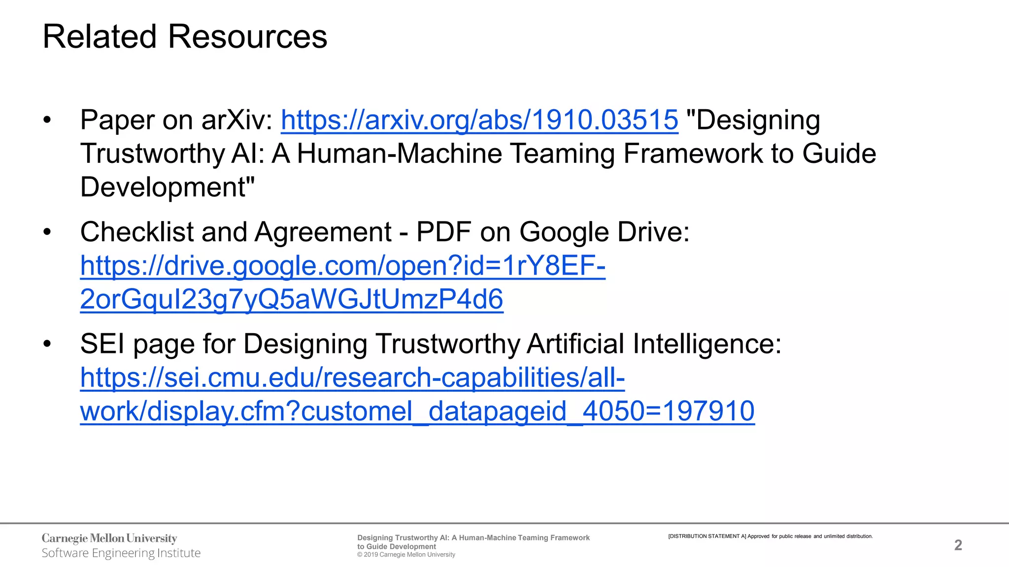 2
Designing Trustworthy AI: A Human-Machine Teaming Framework
to Guide Development
© 2019 Carnegie Mellon University
[DISTRIBUTION STATEMENT A] Approved for public release and unlimited distribution.
Related Resources
• Paper on arXiv: https://arxiv.org/abs/1910.03515 "Designing
Trustworthy AI: A Human-Machine Teaming Framework to Guide
Development"
• Checklist and Agreement - PDF on Google Drive:
https://drive.google.com/open?id=1rY8EF-
2orGquI23g7yQ5aWGJtUmzP4d6
• SEI page for Designing Trustworthy Artificial Intelligence:
https://sei.cmu.edu/research-capabilities/all-
work/display.cfm?customel_datapageid_4050=197910
 