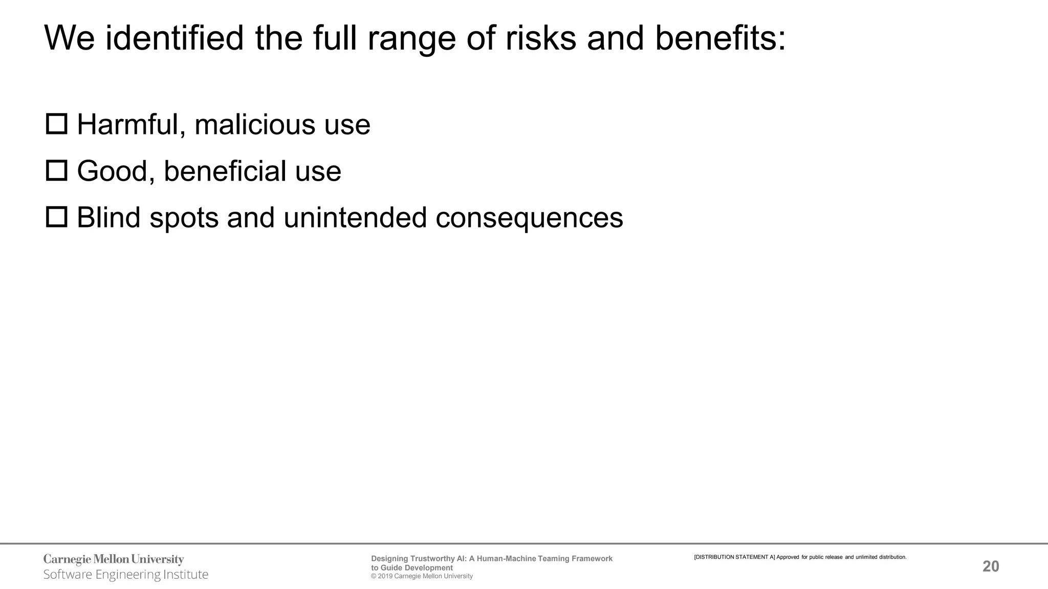 20
Designing Trustworthy AI: A Human-Machine Teaming Framework
to Guide Development
© 2019 Carnegie Mellon University
[DISTRIBUTION STATEMENT A] Approved for public release and unlimited distribution.
We identified the full range of risks and benefits:
 Harmful, malicious use
 Good, beneficial use
 Blind spots and unintended consequences
 