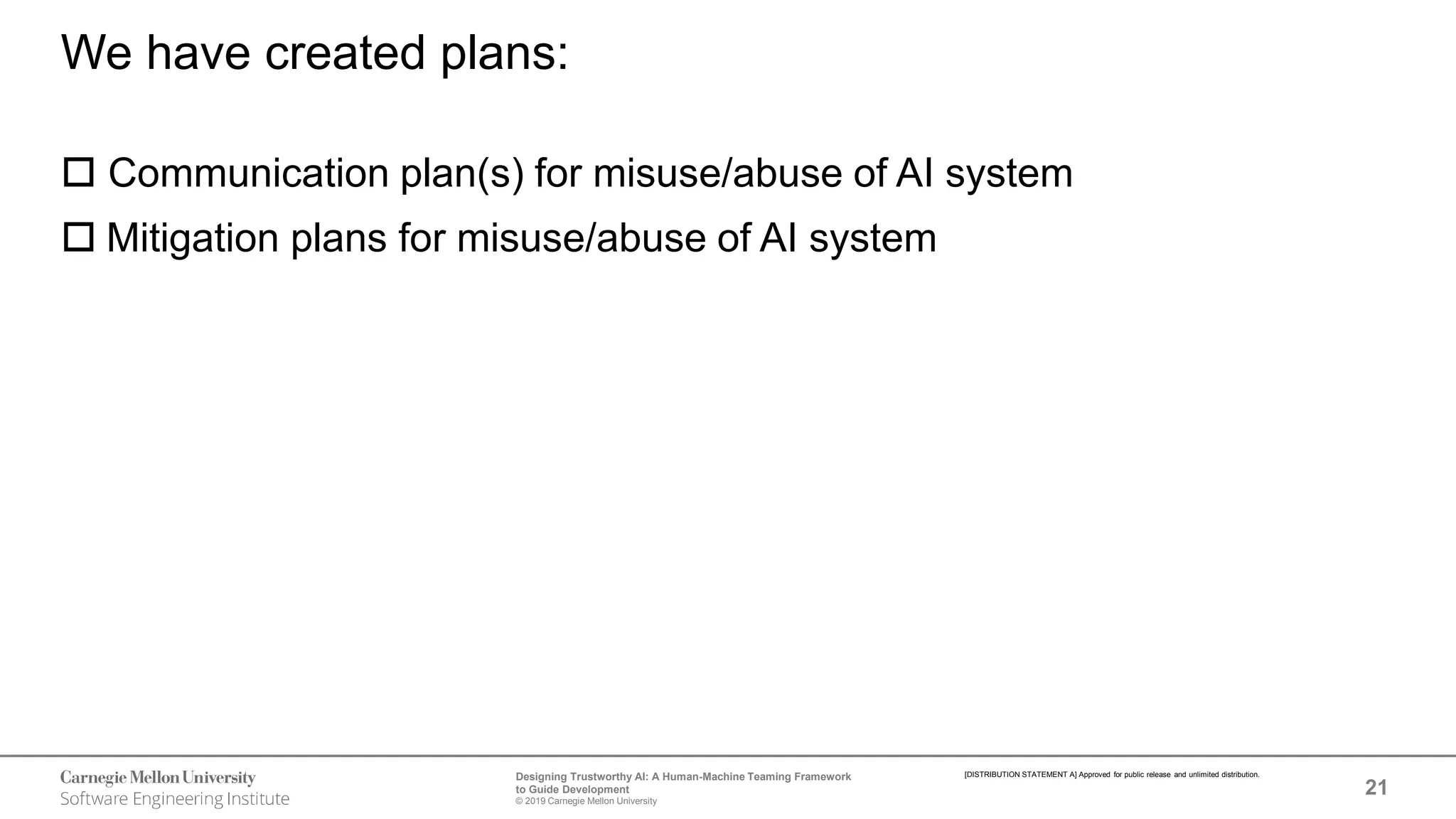 21
Designing Trustworthy AI: A Human-Machine Teaming Framework
to Guide Development
© 2019 Carnegie Mellon University
[DISTRIBUTION STATEMENT A] Approved for public release and unlimited distribution.
We have created plans:
 Communication plan(s) for misuse/abuse of AI system
 Mitigation plans for misuse/abuse of AI system
 