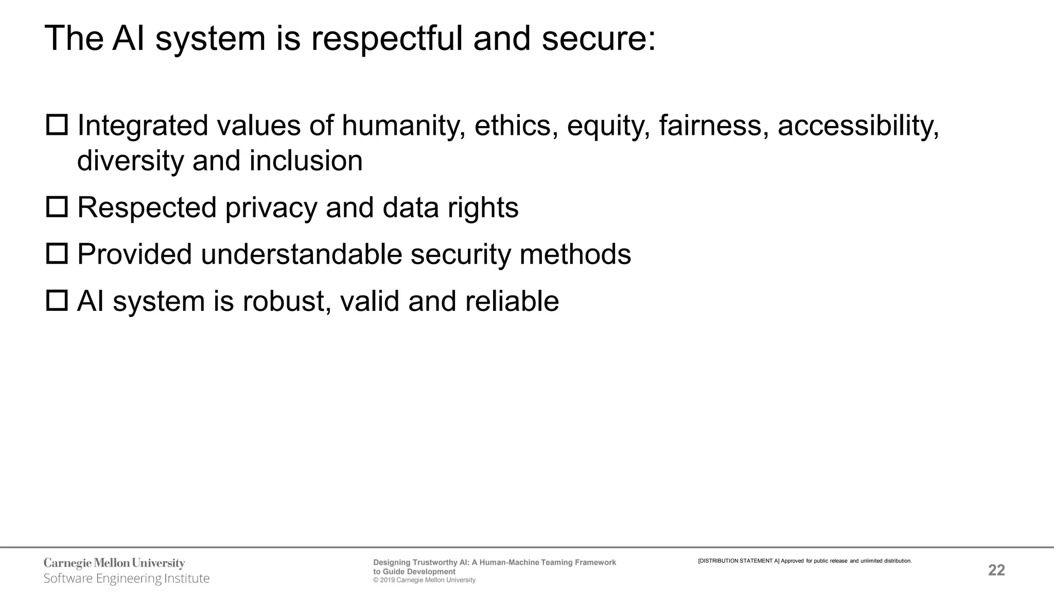 22
Designing Trustworthy AI: A Human-Machine Teaming Framework
to Guide Development
© 2019 Carnegie Mellon University
[DISTRIBUTION STATEMENT A] Approved for public release and unlimited distribution.
The AI system is respectful and secure:
 Integrated values of humanity, ethics, equity, fairness, accessibility,
diversity and inclusion
 Respected privacy and data rights
 Provided understandable security methods
 AI system is robust, valid and reliable
 