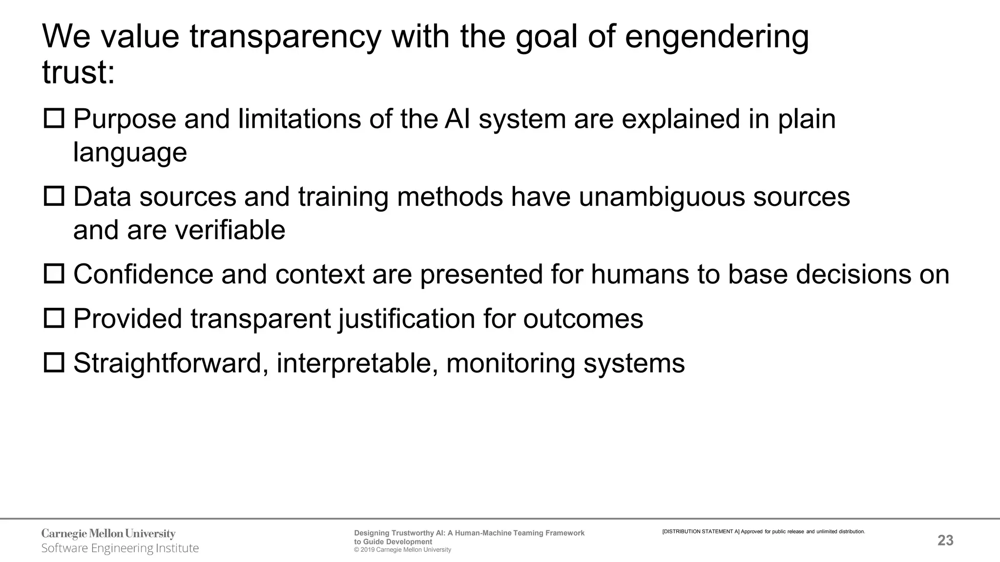 23
Designing Trustworthy AI: A Human-Machine Teaming Framework
to Guide Development
© 2019 Carnegie Mellon University
[DISTRIBUTION STATEMENT A] Approved for public release and unlimited distribution.
We value transparency with the goal of engendering
trust:
 Purpose and limitations of the AI system are explained in plain
language
 Data sources and training methods have unambiguous sources
and are verifiable
 Confidence and context are presented for humans to base decisions on
 Provided transparent justification for outcomes
 Straightforward, interpretable, monitoring systems
 