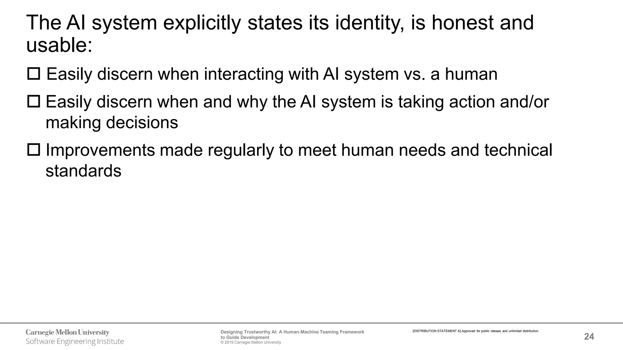 24
Designing Trustworthy AI: A Human-Machine Teaming Framework
to Guide Development
© 2019 Carnegie Mellon University
[DISTRIBUTION STATEMENT A] Approved for public release and unlimited distribution.
The AI system explicitly states its identity, is honest and
usable:
 Easily discern when interacting with AI system vs. a human
 Easily discern when and why the AI system is taking action and/or
making decisions
 Improvements made regularly to meet human needs and technical
standards
 