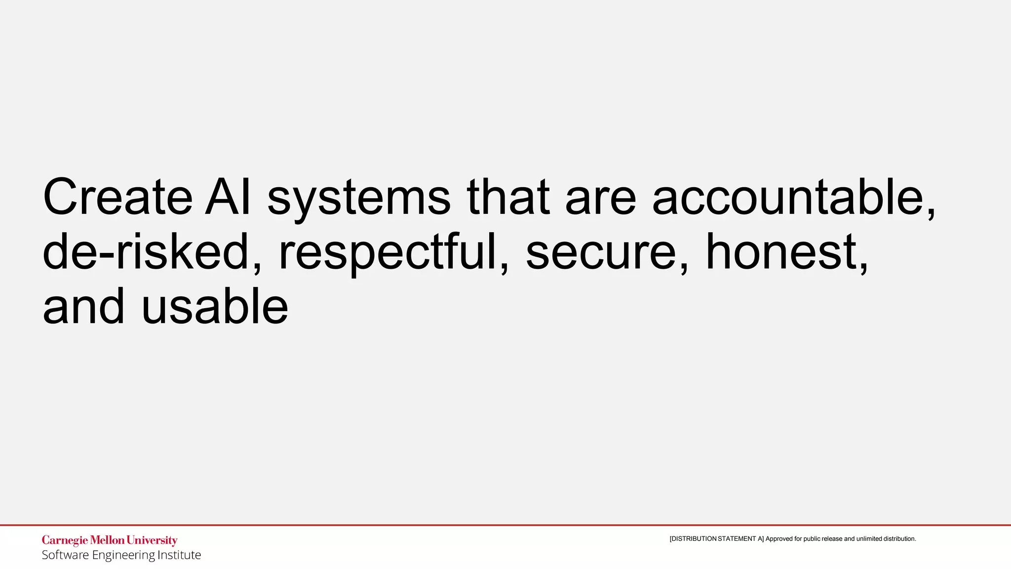 25
Designing Trustworthy AI: A Human-Machine Teaming Framework
to Guide Development
© 2019 Carnegie Mellon University
[DISTRIBUTION STATEMENT A] Approved for public release and unlimited distribution.[DISTRIBUTION STATEMENT A] Approved for public release and unlimited distribution.
Create AI systems that are accountable,
de-risked, respectful, secure, honest,
and usable
 