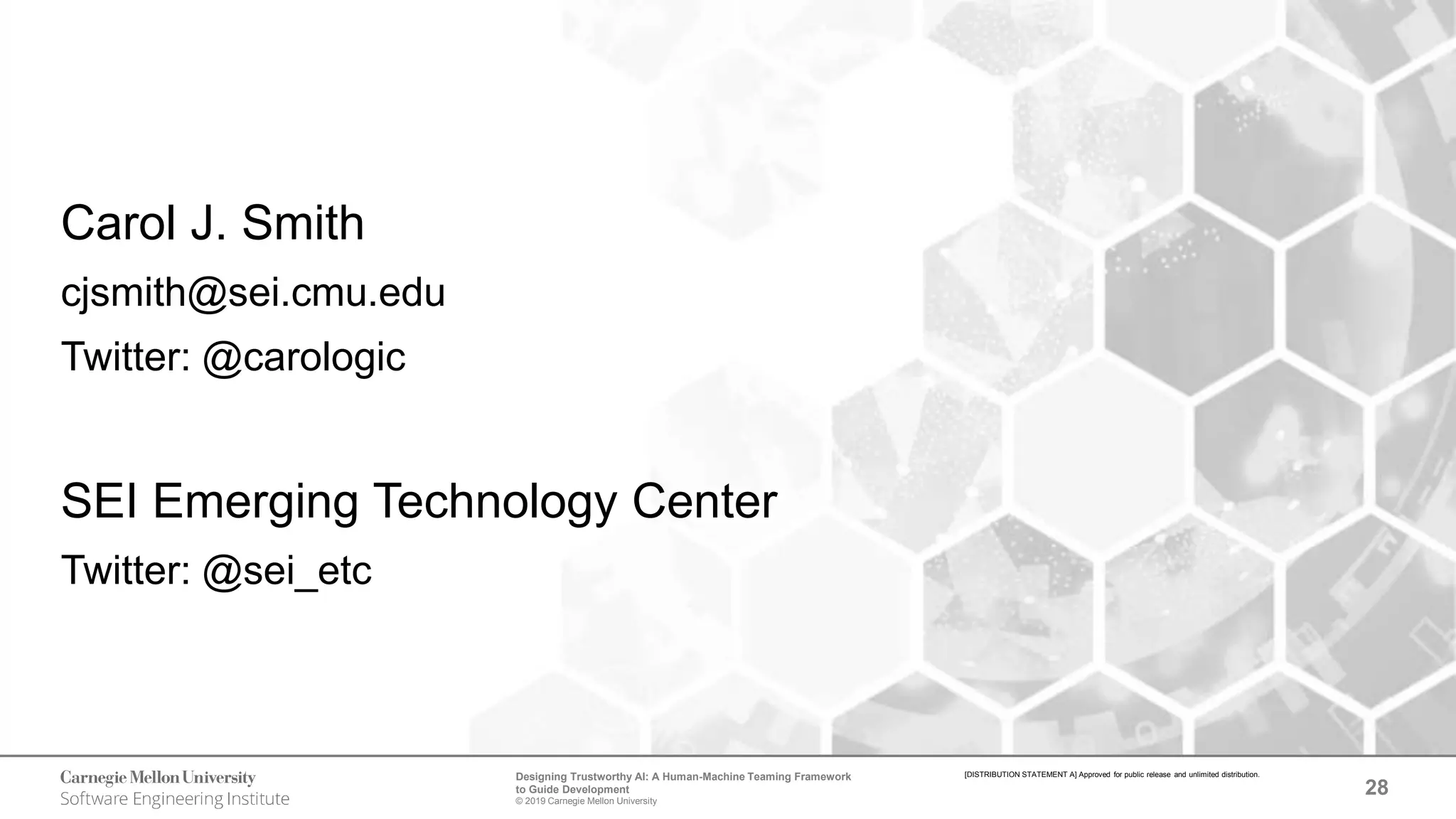 28
Designing Trustworthy AI: A Human-Machine Teaming Framework
to Guide Development
© 2019 Carnegie Mellon University
[DISTRIBUTION STATEMENT A] Approved for public release and unlimited distribution.
Carol J. Smith
cjsmith@sei.cmu.edu
Twitter: @carologic
SEI Emerging Technology Center
Twitter: @sei_etc
 
