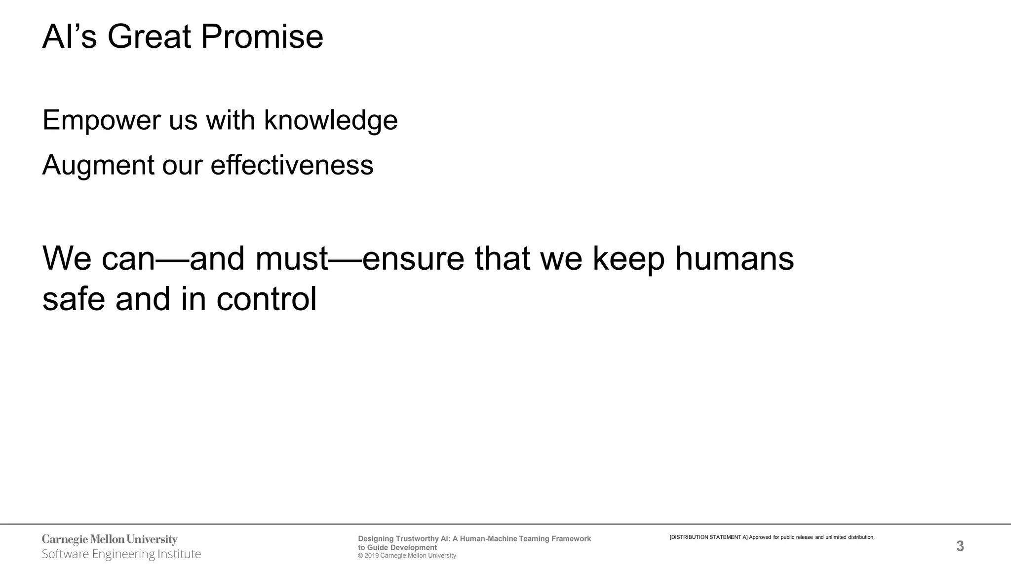 3
Designing Trustworthy AI: A Human-Machine Teaming Framework
to Guide Development
© 2019 Carnegie Mellon University
[DISTRIBUTION STATEMENT A] Approved for public release and unlimited distribution.
AI’s Great Promise
Empower us with knowledge
Augment our effectiveness
We can—and must—ensure that we keep humans
safe and in control
 