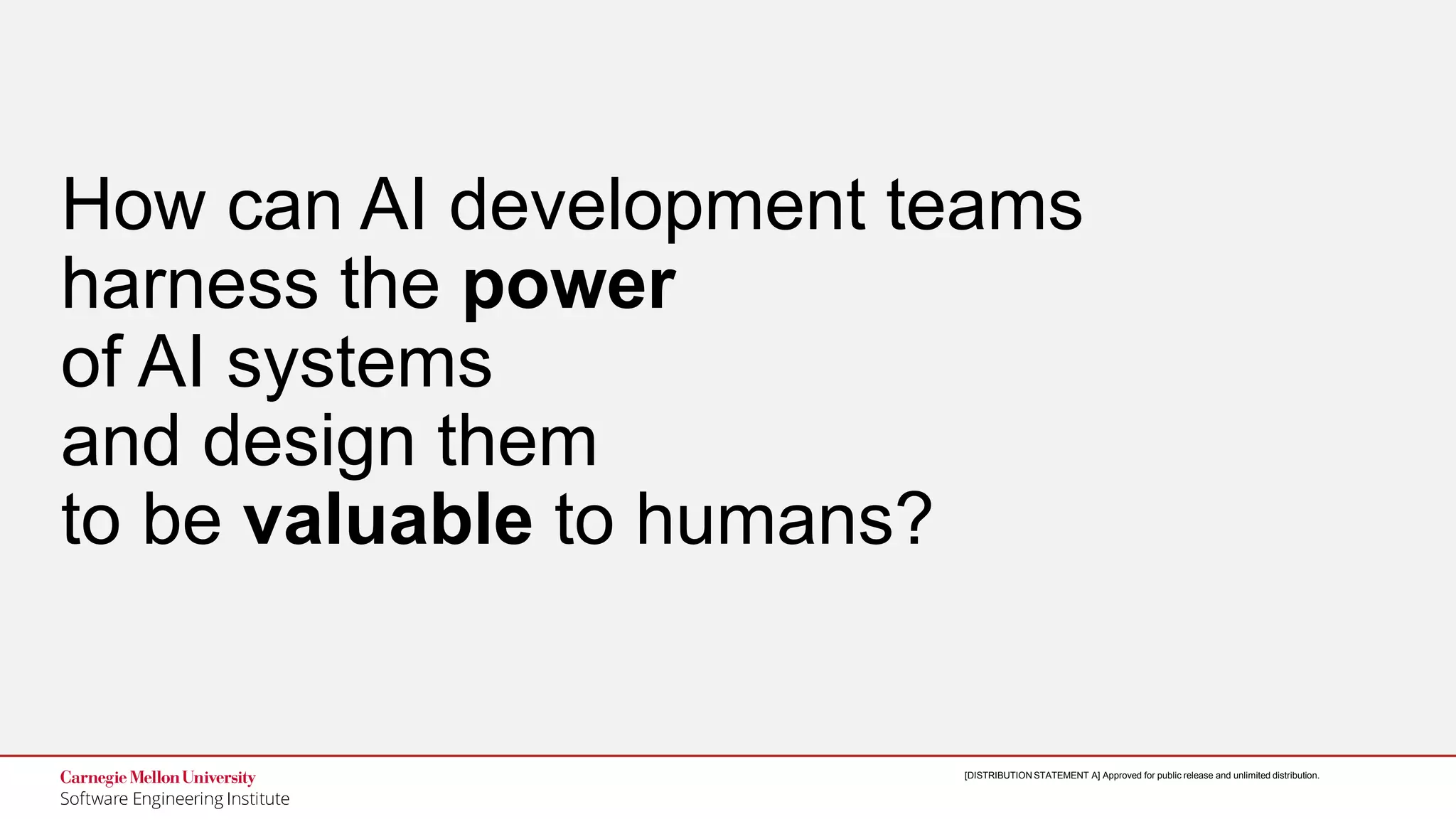4
Designing Trustworthy AI: A Human-Machine Teaming Framework
to Guide Development
© 2019 Carnegie Mellon University
[DISTRIBUTION STATEMENT A] Approved for public release and unlimited distribution.[DISTRIBUTION STATEMENT A] Approved for public release and unlimited distribution.
How can AI development teams
harness the power
of AI systems
and design them
to be valuable to humans?
 