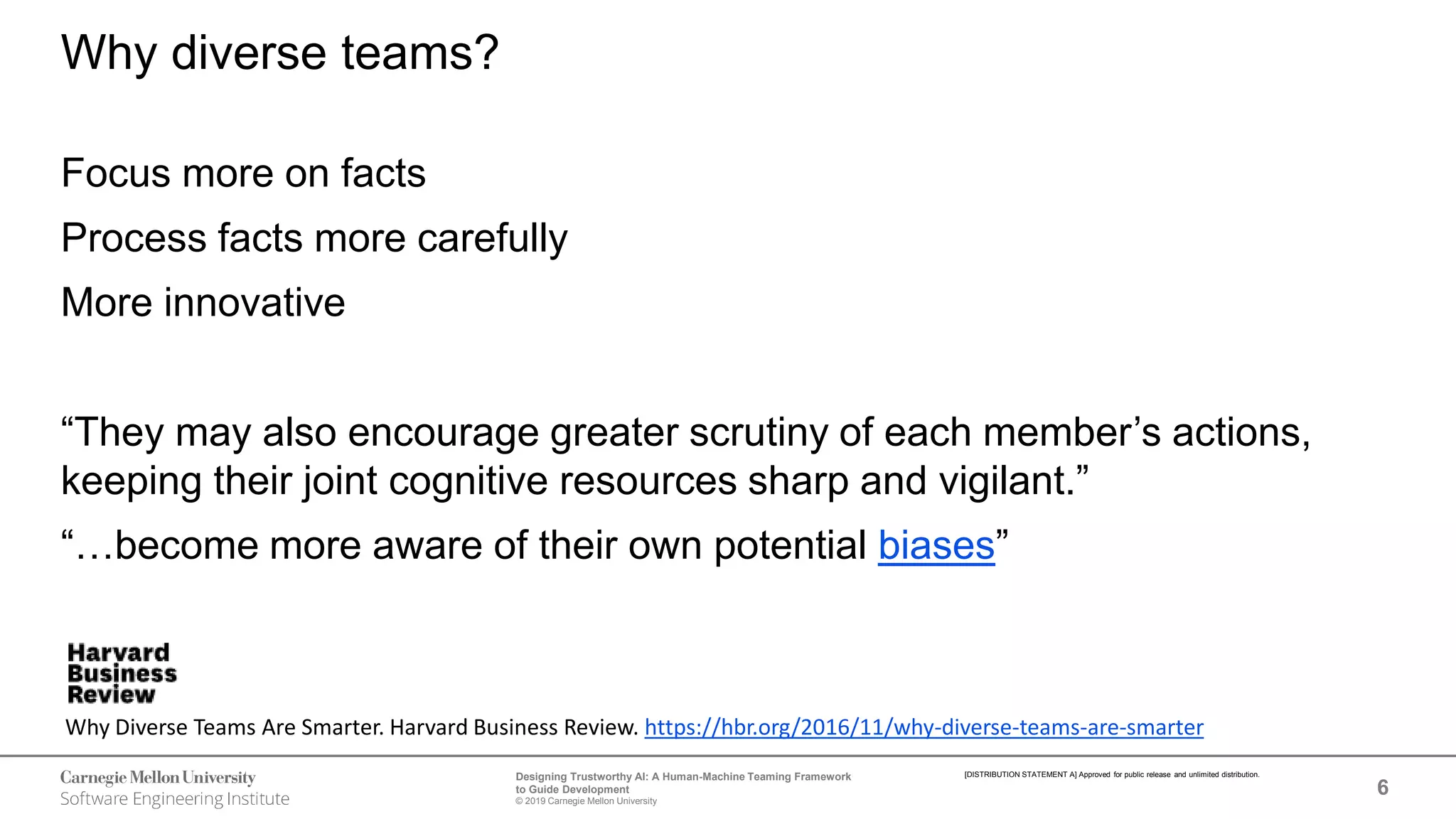 6
Designing Trustworthy AI: A Human-Machine Teaming Framework
to Guide Development
© 2019 Carnegie Mellon University
[DISTRIBUTION STATEMENT A] Approved for public release and unlimited distribution.
Why diverse teams?
Focus more on facts
Process facts more carefully
More innovative
“They may also encourage greater scrutiny of each member’s actions,
keeping their joint cognitive resources sharp and vigilant.”
“…become more aware of their own potential biases”
Why Diverse Teams Are Smarter. Harvard Business Review. https://hbr.org/2016/11/why-diverse-teams-are-smarter
 
