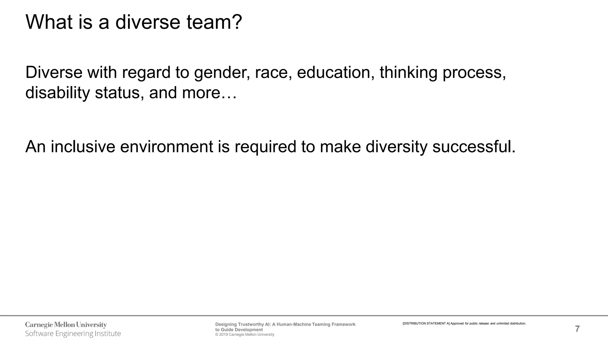 7
Designing Trustworthy AI: A Human-Machine Teaming Framework
to Guide Development
© 2019 Carnegie Mellon University
[DISTRIBUTION STATEMENT A] Approved for public release and unlimited distribution.
What is a diverse team?
Diverse with regard to gender, race, education, thinking process,
disability status, and more…
An inclusive environment is required to make diversity successful.
 