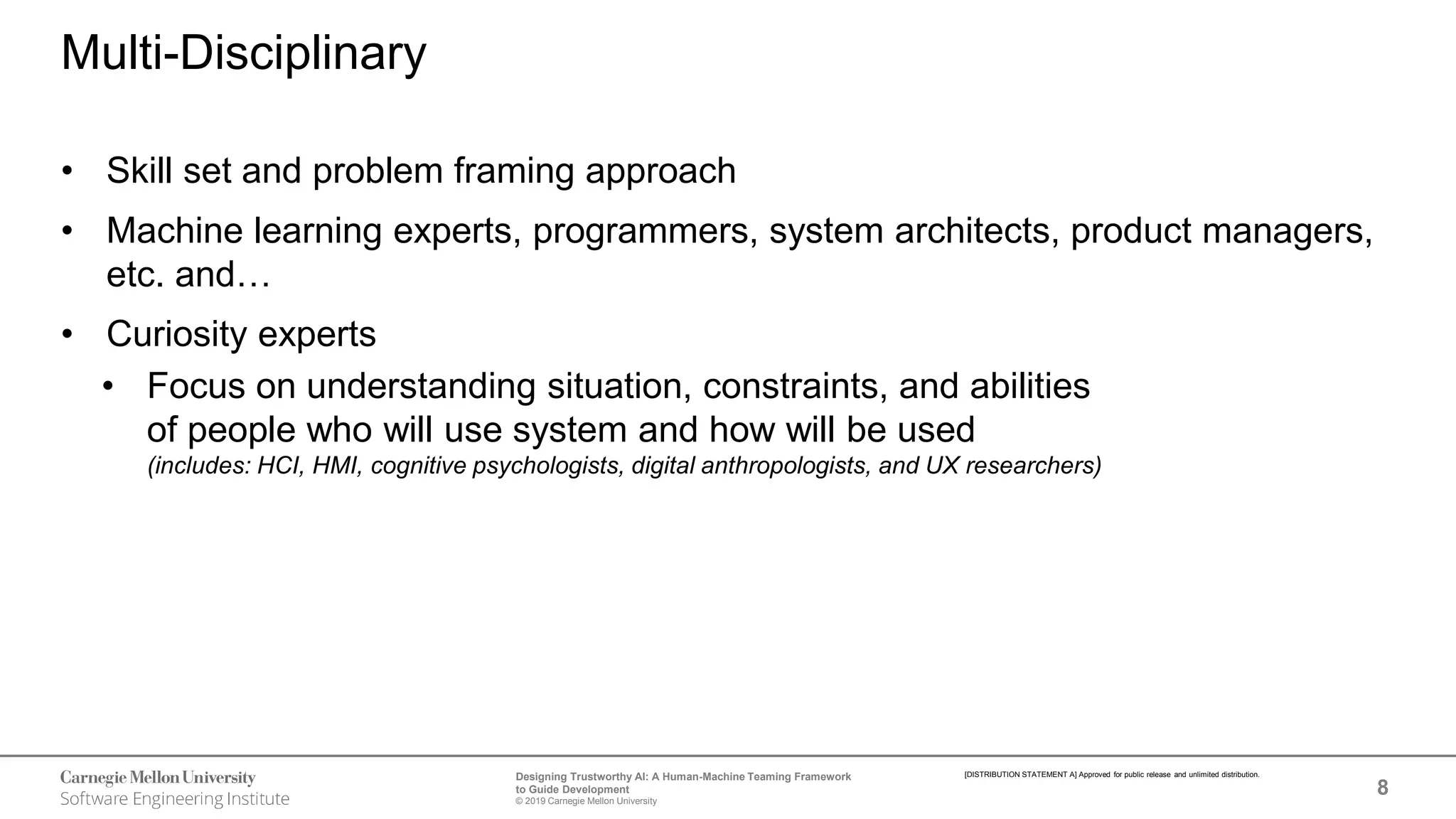 8
Designing Trustworthy AI: A Human-Machine Teaming Framework
to Guide Development
© 2019 Carnegie Mellon University
[DISTRIBUTION STATEMENT A] Approved for public release and unlimited distribution.
Multi-Disciplinary
• Skill set and problem framing approach
• Machine learning experts, programmers, system architects, product managers,
etc. and…
• Curiosity experts
• Focus on understanding situation, constraints, and abilities
of people who will use system and how will be used
(includes: HCI, HMI, cognitive psychologists, digital anthropologists, and UX researchers)
 