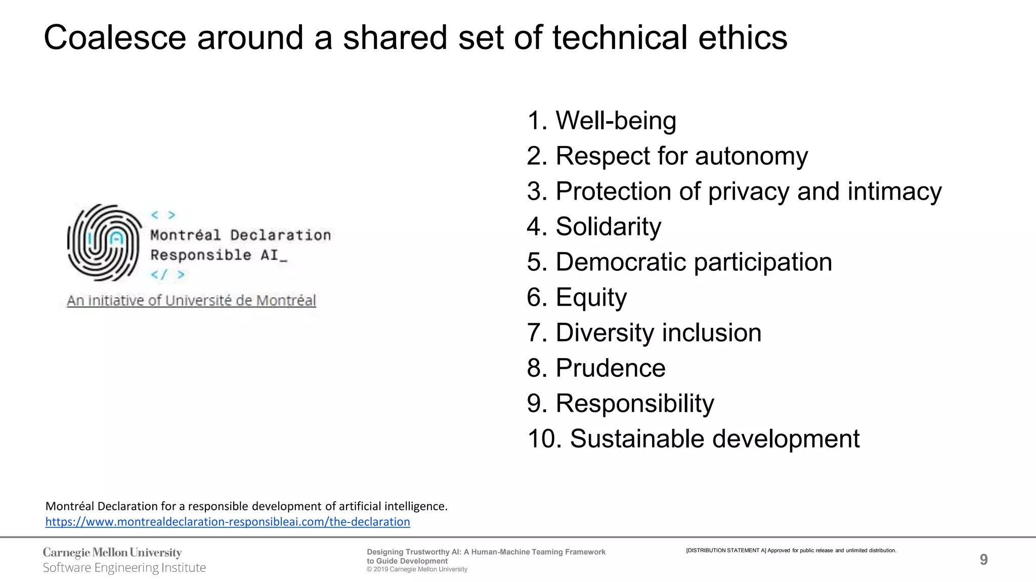 9
Designing Trustworthy AI: A Human-Machine Teaming Framework
to Guide Development
© 2019 Carnegie Mellon University
[DISTRIBUTION STATEMENT A] Approved for public release and unlimited distribution.
1. Well-being
2. Respect for autonomy
3. Protection of privacy and intimacy
4. Solidarity
5. Democratic participation
6. Equity
7. Diversity inclusion
8. Prudence
9. Responsibility
10. Sustainable development
Coalesce around a shared set of technical ethics
Montréal Declaration for a responsible development of artificial intelligence.
https://www.montrealdeclaration-responsibleai.com/the-declaration
 