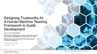 1
Designing Trustworthy AI: A Human-Machine Teaming Framework
to Guide Development
© 2019 Carnegie Mellon University
[DISTRIBUTION STATEMENT A] Approved for public release and unlimited distribution.
Software Engineering Institute
Carnegie Mellon University
Pittsburgh, PA 15213
[DISTRIBUTION STATEMENT A] Approved for public release and unlimited distribution.
Designing Trustworthy AI:
A Human-Machine Teaming
Framework to Guide
Development
Carol J. Smith, @carologic
AAAI 2019 Fall Symposium on AI in Government and the
Public Sector, Washington, DC, November 7–9, 2019.
Sponsored by the Association for the Advancement
of Artificial Intelligence.
 