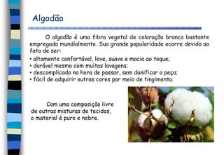 Algodão
O algodão é uma fibra vegetal de coloração branca bastante
empregada mundialmente. Sua grande popularidade ocorre devido ao
fato de ser:
• altamente confortável, leve, suave e macio ao toque;
• durável mesmo com muitas lavagens;
• descomplicado na hora de passar, sem danificar a peça;
• fácil de adquirir outras cores por meio de tingimento.
Com uma composição livre
de outras misturas de tecidos,
o material é puro e nobre.
 