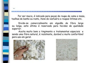 ..
Divide-se comercialmente em algodão de fibra larga
ou longa, este último é reservado para tecidos de qualidade
superior.
Aceita muito bem o tingimento e tratamentos especiais e
sendo uma fibra natural, é resistente, durável e muito confortável
para uso em geral.
Por ser macio, é indicado para peças de roupa de cama e mesa,
toalhas de banho ou rosto, itens do vestuário e roupas íntimas etc.
 