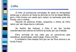 Linho
Da família das lináceas, o linho é um dos tecidos
considerados mais nobres na história da moda, por sua tradição.
O linho já prenunciava pinceladas de moda na Antiguidade
(ainda que o conceito só tenha se definido no fim da Idade Média),
pois o linho branco era usado para realçar as suntuosas joias dos
faraós, reis e rainhas.
Nascido em planícies áridas, conquistou o status de fibra
nobre, por seu toque macio e delicado.
Fibra extraída da sua rama que se caracteriza pela
resistência, durabilidade, elasticidade, finura e brilho.
0 verdadeiro linho amassa fácil por ser de fibra natural e um
tecido fresco.
 