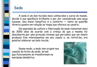 Seda
A seda é um dos tecidos mais conhecidos e caros do mundo,
devido à sua aparência brilhante e por ser considerada uma peça
luxuosa. Seu maior benefício é o conforto — tanto na questão
térmica quanto em relação ao toque que oferece ao usuário.
Os segredos da cultura e fabricação da seda remontam mais
de 3000 anos de acordo com a crença de que a mesma foi
descoberta por uma princesa chinesa que percebeu que um inseto
produzia fios interessantes em seu casulo e, ao retirá-los, era
possível elaborar um belo tecido.
Desse modo, a seda tem origem nos
casulos do bicho-da-seda, larvas
que futuramente se transformam na
mariposa doméstica.
 