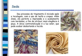 Seda
Seu processo de tingimento é iniciado após
a tecelagem, com o uso de twills e crepes. Além
disso, ela permite a impressão e o acabamento
com bordados, a fim de atribuir mais elegância à
peça. A única contraindicação é a luz solar, que
pode acabar desbotando o tecido.
 