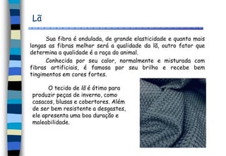 Lã
Sua fibra é ondulada, de grande elasticidade e quanto mais
longas as fibras melhor será a qualidade da lã, outro fator que
determina a qualidade é a raça do animal.
Conhecida por seu calor, normalmente e misturada com
fibras artificiais, é famosa por seu brilho e recebe bem
tingimentos em cores fortes.
O tecido de lã é ótimo para
produzir peças de inverno, como
casacos, blusas e cobertores. Além
de ser bem resistente a desgastes,
ele apresenta uma boa duração e
maleabilidade.
 