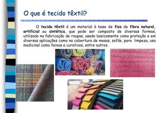 O que é tecido têxtil?
O tecido têxtil é um material à base de fios de fibra natural,
artificial ou sintética, que pode ser composto de diversas formas,
utilizado na fabricação de roupas, usado basicamente como proteção e em
diversas aplicações como na cobertura de mesas, sofás, para limpeza, uso
medicinal como faixas e curativos, entre outros.
 