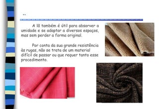 ..
A lã também é útil para absorver a
umidade e se adaptar a diversos espaços,
mas sem perder a forma original.
Por conta da sua grande resistência
às rugas, não se trata de um material
difícil de passar ou que requer tanto esse
procedimento.
 