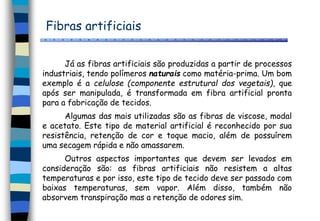 Fibras artificiais
Já as fibras artificiais são produzidas a partir de processos
industriais, tendo polímeros naturais como matéria-prima. Um bom
exemplo é a celulose (componente estrutural dos vegetais), que
após ser manipulada, é transformada em fibra artificial pronta
para a fabricação de tecidos.
Algumas das mais utilizadas são as fibras de viscose, modal
e acetato. Este tipo de material artificial é reconhecido por sua
resistência, retenção de cor e toque macio, além de possuírem
uma secagem rápida e não amassarem.
Outros aspectos importantes que devem ser levados em
consideração são: as fibras artificiais não resistem a altas
temperaturas e por isso, este tipo de tecido deve ser passado com
baixas temperaturas, sem vapor. Além disso, também não
absorvem transpiração mas a retenção de odores sim.
 
