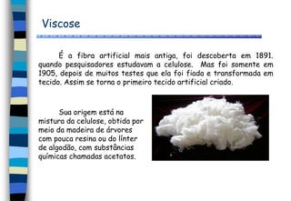 Viscose
Sua origem está na
mistura da celulose, obtida por
meio da madeira de árvores
com pouca resina ou do línter
de algodão, com substâncias
químicas chamadas acetatos.
É a fibra artificial mais antiga, foi descoberta em 1891.
quando pesquisadores estudavam a celulose. Mas foi somente em
1905, depois de muitos testes que ela foi fiada e transformada em
tecido. Assim se torna o primeiro tecido artificial criado.
 