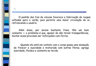 ..
Além disso, por serem bastante finos, têm um bom
caimento — o problema é que, apesar de não terem transparências,
muitas vezes precisam ser reforçados com forros.
O padrão dos fios de viscose favorece a fabricação de roupas
voltadas para o verão, pois permite uma maior circulação de ar,
refrescando o usuário.
Quando ela está em contato com o corpo passa uma sensação
de frescor e suavidade e misturada com outras fibras, agrega
suavidade, fluidez e caimento ao tecido.
 