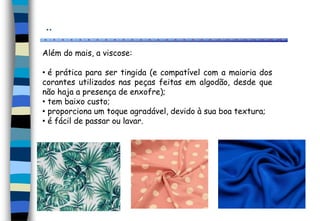 ..
Além do mais, a viscose:
• é prática para ser tingida (e compatível com a maioria dos
corantes utilizados nas peças feitas em algodão, desde que
não haja a presença de enxofre);
• tem baixo custo;
• proporciona um toque agradável, devido à sua boa textura;
• é fácil de passar ou lavar.
 