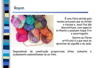 Rayon
É uma fibra obtida pelo
mesmo processo que se obtém
a viscose e seus fios são
descontínuos, com aspecto
brilhante e possuem toque frio
e escorregadio.
Dentre as fibras
artificiais é a que mais se
aproxima do algodão e da seda.
Dependendo da construção proporciona ótimo caimento e
acabamento assemelhando-se ao linho.
 