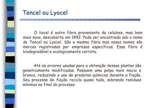 Tencel ou Lyocel
O liocel é outra fibra proveniente da celulose, mas bem
mais nova, descoberta em 1992. Pode ser encontrada sob o nome
de Tencel ou Lyocel. São a mesma fibra mas esses nomes são
marcas registradas por empresas específicas. Essa fibra é
biodegradável e ecologicamente correta.
Até as arvores usadas para a obtenção dessas plantas são
geneticamente modificadas. Possuem uma polpa mais macia e
branca, reduzindo o uso de produtos químicos durante a fiação.
Seu processo de fiação recicla quase tudo, sobrando resíduos
mínimos no final do processo.
 