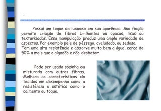 .
Possui um toque de luxuoso em sua aparência. Sua fiação
permite criação de fibras brilhantes ou opacas, lisas ou
texturizadas. Essa manipulação produz uma ampla variedade de
aspectos. Por exemplo pele de pêssego, aveludado, ou sedoso.
Tem uma alta resistência e absorve muito bem a água, cerca de
50% a mais que o algodão e não desbotam.
Pode ser usada sozinha ou
misturada com outras fibras.
Melhora as características do
tecidos em desempenho como a
resistência e estética como o
caimento ou toque.
 