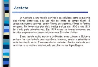 Acetato
O Acetato é um tecido derivado da celulose como a maioria
das fibras sintéticas. Seu uso não se limita ao campo têxtil, é
usada em outros setores, como filtros de cigarros, filmes e forros
no geral. Foi inventado por dois irmãos suíços em 1905 e em 1913
foi fiada pela primeira vez. Em 1924 esses se transformaram em
tecidos amplamente comercializados nos Estados Unidos.
É um tecido muito macio e brilhante, com caimento fluido e
sedoso lhe conferindo uma aparência luxuosa, sendo o substituto
mais barato da seda. É um excelente isolante térmico além de ser
resistente ao mofo e insetos, não encolher e ser hipoalérgico.
 