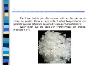 ..
Ele é um tecido que não amassa muito e não precisa de
ferro de passar. Como é resistente à altas temperaturas ele
permite que sua estrutura seja modificada permanentemente.
Quer dizer que ele pode ser transformado em crepes,
plissados e etc.
 