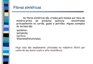 Fibras sintéticas
As fibras sintéticas são criadas pelo homem por meio de
matéria-prima de produtos químicos encontrados
principalmente no carvão, gases e petróleo. Alguns exemplos
de tecidos são:
•poliéster;
•poliamida;
•acrílico;
•Elastano(Poliuretano).
Hoje elas são amplamente utilizadas na indústria têxtil por
conta de seu baixo custo e alta resistência.
 