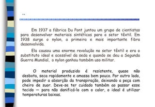 ..
Em 1937 a fábrica Du Pont juntou um grupo de cientistas
para desenvolver materiais sintéticos para o setor têxtil. Em
1938 surge o nylon, a primeira e mais importante fibra
desenvolvida.
Ela causou uma enorme revolução no setor têxtil e era o
substituto ideal e acessível da seda e quando se deu a Segunda
Guerra Mundial, o nylon ganhou também uso militar.
O material produzido é resistente, quase não
desbota, seca rapidamente e amassa bem pouco. Por outro lado,
pode impedir a absorção da transpiração, deixando a peça com
cheiro de suor. Deve-se ter cuidado também ao passar esse
tecido — para não danificá-lo com o calor, o ideal é utilizar
temperaturas baixas.
 
